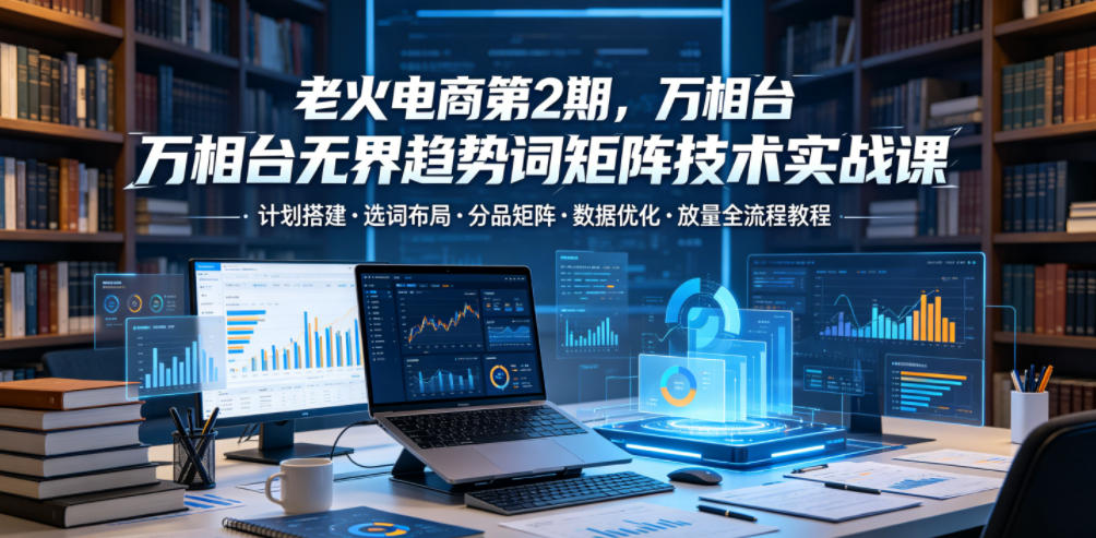 老火电商第2期，万相台无界趋势词矩阵技术实战课，计划搭建・选词布局・分品矩阵・数据优化・放量全流程教程-快名资源网