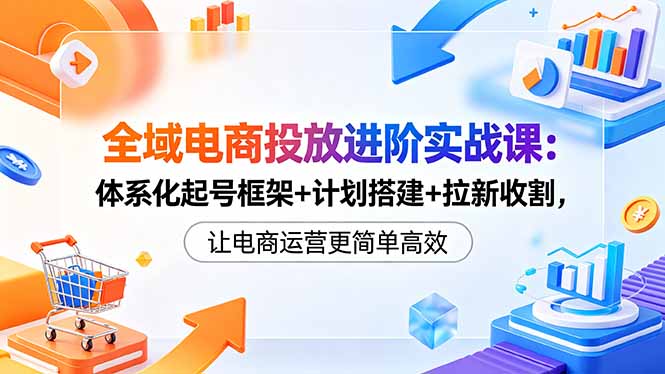 全域电商投放进阶实战课：体系化起号框架+计划搭建+拉新收割，让电商运营更简单高效-快名资源网