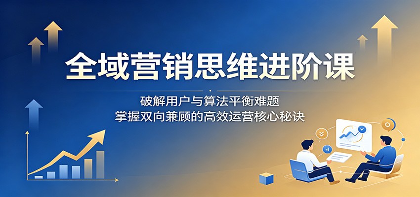 全域营销思维进阶课：破解用户与算法平衡难题，掌握双向兼顾的高效运营核心秘诀-快名资源网