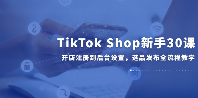 TikTok Shop新手30课，开店注册到后台设置，选品发布全流程教学-青虫资源网