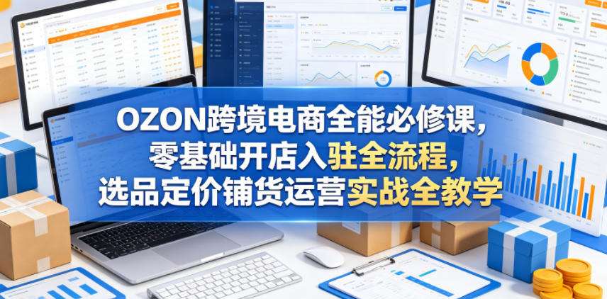 OZON跨境电商全能必修课，零基础开店入驻全流程，选品定价铺货运营实战全教学(更新0605)-快名资源网