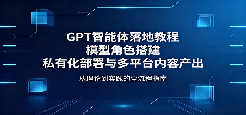 GPT智能体落地教程：模型角色搭建，私有化部署与多平台内容产出-青虫资源网