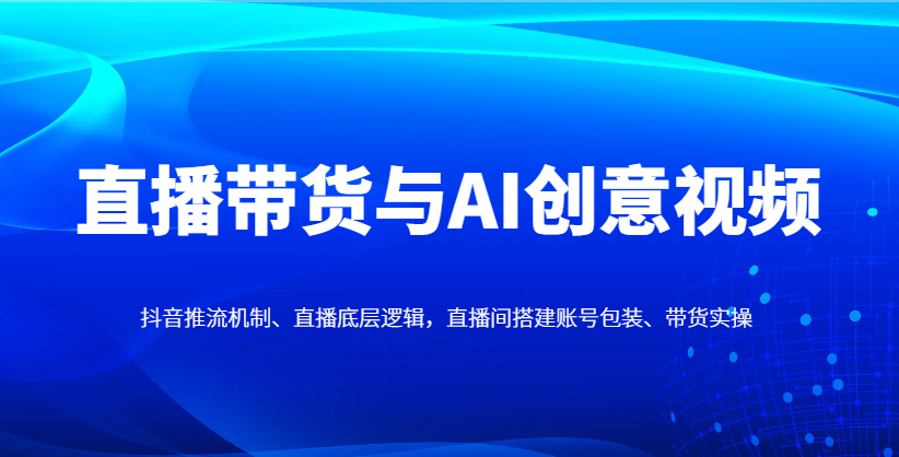 直播带货与AI创意视频，抖音推流机制、直播底层逻辑，直播间搭建账号包装、带货实操-快名资源网