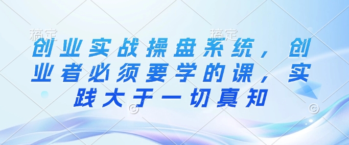 创业实战操盘系统，创业者必须要学的课，实践大于一切真知-快名资源网