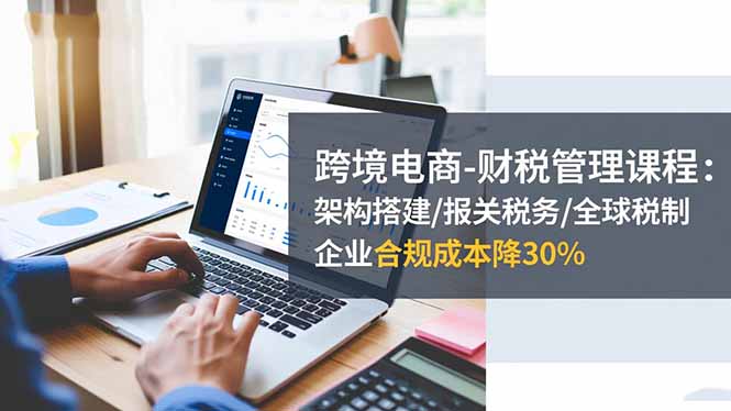 跨境电商-财税管理课程：架构搭建/报关税务/全球税制，企业合规成本降30%-快名资源网