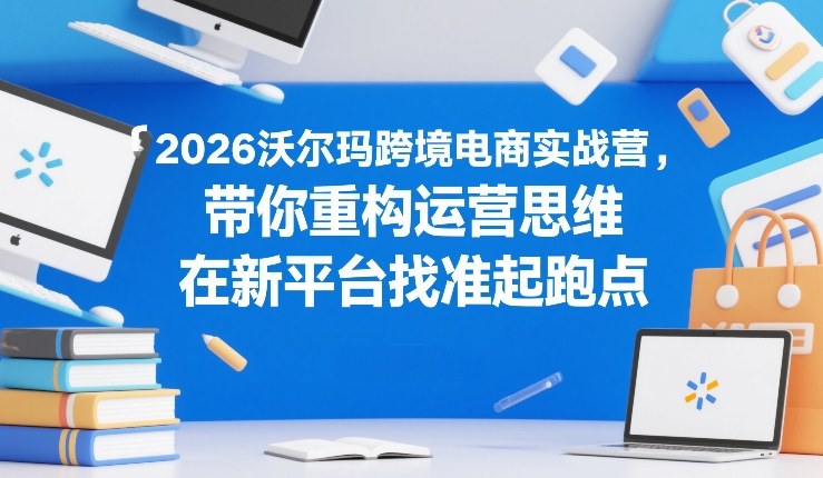 2026沃尔玛跨境电商实战营，带你重构运营思维，在新平台找准起跑点-快名资源网