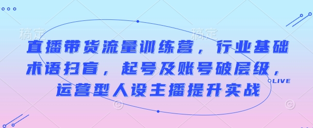 直播带货流量训练营，行业基础术语扫盲，起号及账号破层级，运营型人设主播提升实战-快名资源网