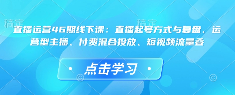 直播运营46期线下课：直播起号方式与复盘、运营型主播、付费混合投放、短视频流量叠-快名资源网