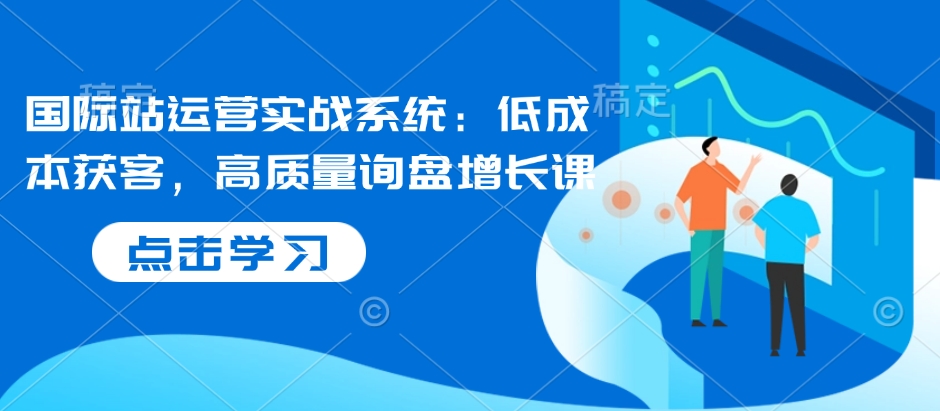 国际站运营实战系统：低成本获客，高质量询盘增长课-快名资源网