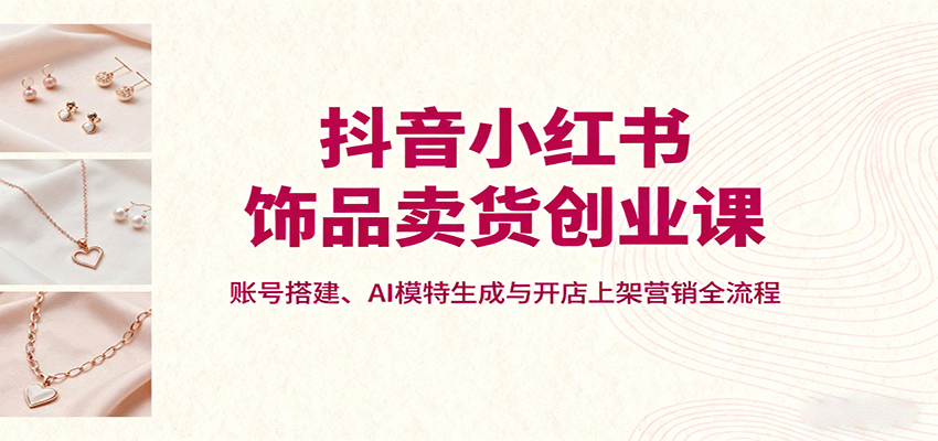 抖音小红书饰品卖货创业课，账号搭建、AI模特生成与开店上架营销全流程-青虫资源网