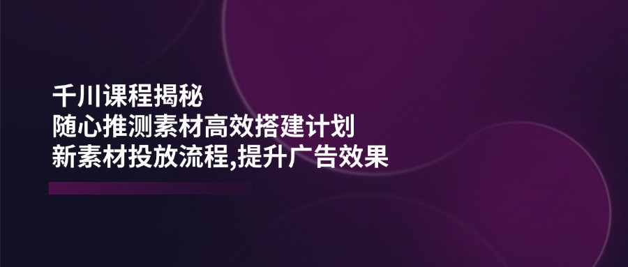 千川课程揭秘：随心推测素材高效搭建计划,新素材投放流程,提升广告效果-快名资源网
