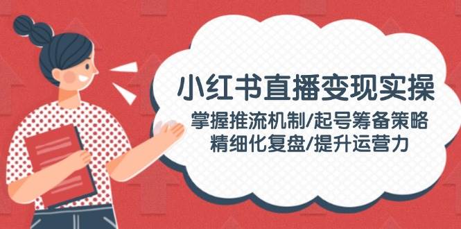 小红书直播变现实操：掌握推流机制/起号筹备策略/精细化复盘/提升运营力-快名资源网
