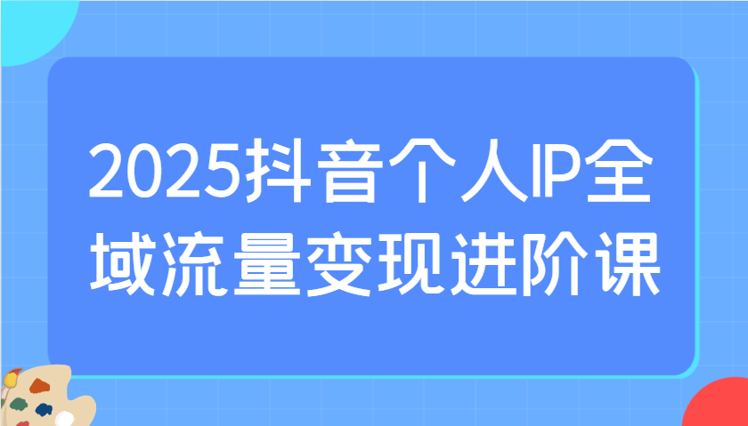 2025抖音个人IP全域流量变现进阶课：选爆品、抖音付费投流、千川投流实操及优化等-快名资源网