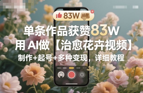 单条作品获赞83W，用AI做【治愈花卉视频】，制作+起号+多种变现，详细教程-快名资源网