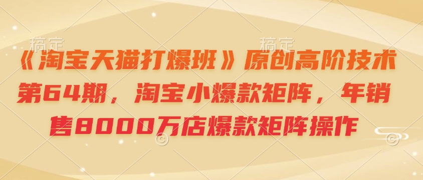《淘宝天猫打爆班》原创高阶技术第64期，淘宝小爆款矩阵，年销售8000万店爆款矩阵操作-快名资源网