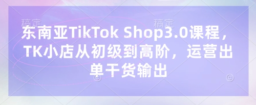东南亚TikTok Shop3.0课程，TK小店​从初级到高阶，运营出单干货输出-快名资源网