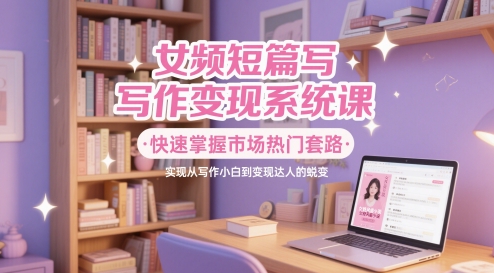 女频短篇写作变现系统课，快速掌握市场热门套路，实现从写作小白到变现达人的蜕变-快名资源网
