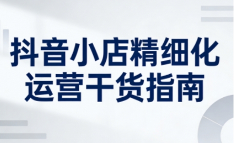 抖音小店精细化运营干货指南新版，助力商家系统提升店铺运营能力-快名资源网
