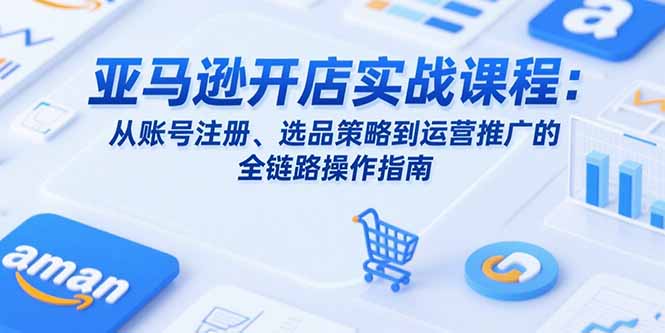 亚马逊开店实战课程：从账号注册、选品策略到运营推广的全链路操作指南-快名资源网