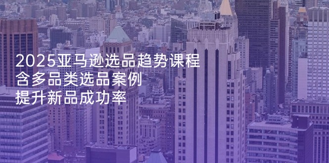 2025亚马逊选品趋势课程，含多品类选品案例，提升新品成功率-快名资源网