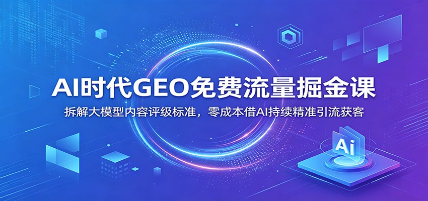 AI时代GEO免费流量掘金课：拆解大模型内容评级标准，零成本借AI持续精准引流获客-青虫资源网
