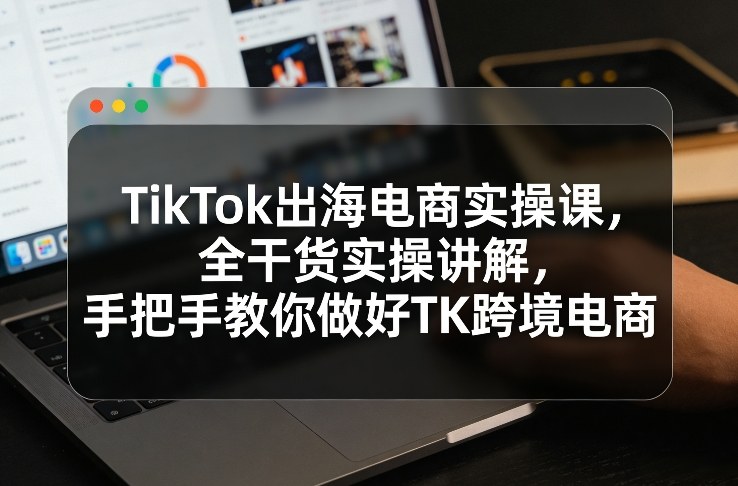 TikTok出海电商实操课，全干货实操讲解，手把手教你做好TK跨境电商-快名资源网