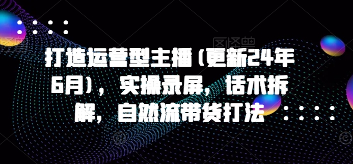 打造运营型主播(更新25年4月)，实操录屏，话术拆解，自然流带货打法-快名资源网