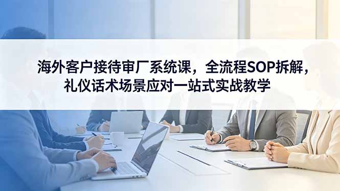 海外客户接待审厂系统课，全流程SOP拆解，礼仪话术场景应对一站式实战教学-快名资源网